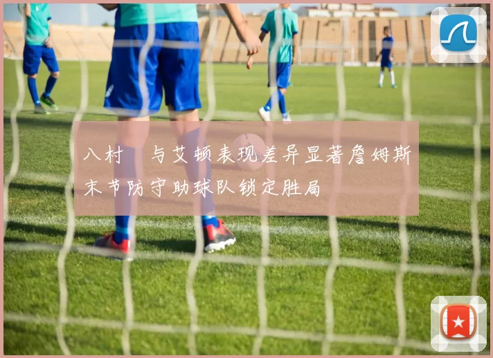 八村塁与艾顿表现差异显著詹姆斯末节防守助球队锁定胜局