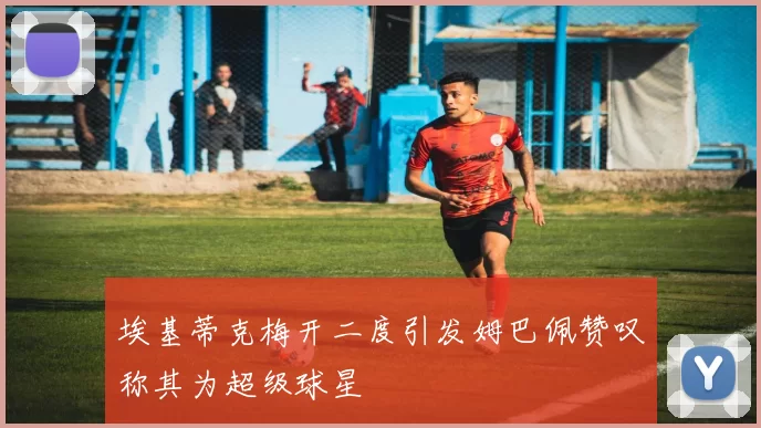 埃基蒂克梅开二度引发姆巴佩赞叹称其为超级球星