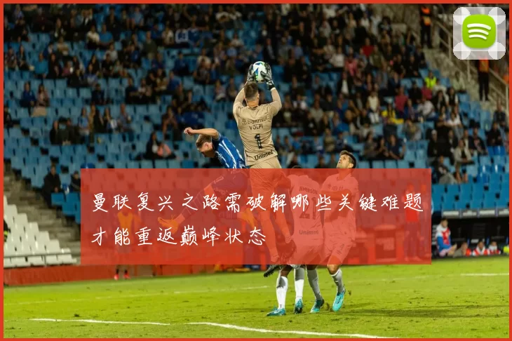 曼联复兴之路需破解哪些关键难题才能重返巅峰状态