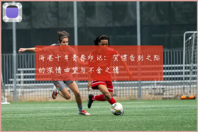 海港十年青春印记：贺惯告别之际的深情回望与不舍之情