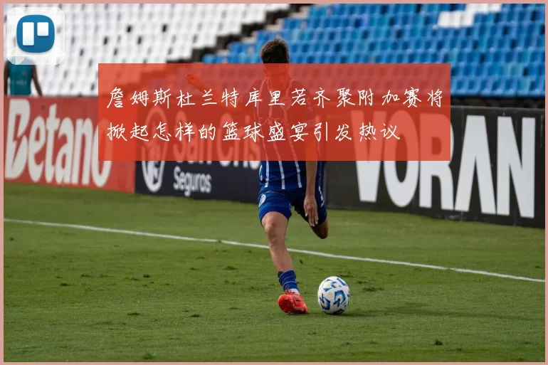 詹姆斯杜兰特库里若齐聚附加赛将掀起怎样的篮球盛宴引发热议