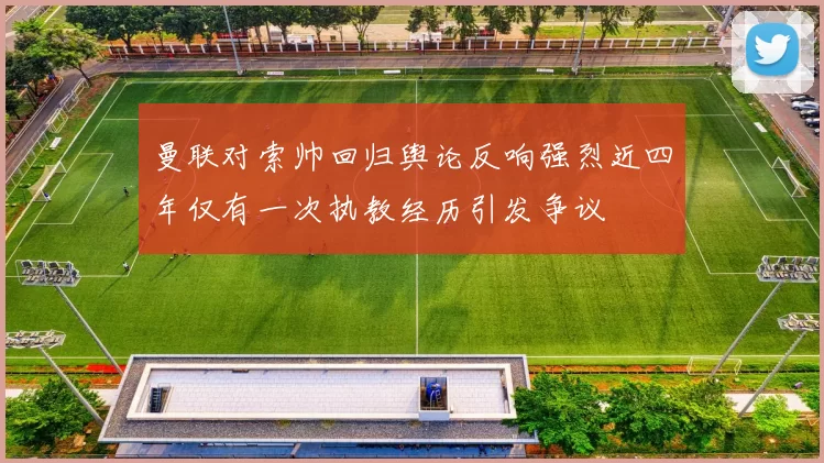 曼联对索帅回归舆论反响强烈近四年仅有一次执教经历引发争议